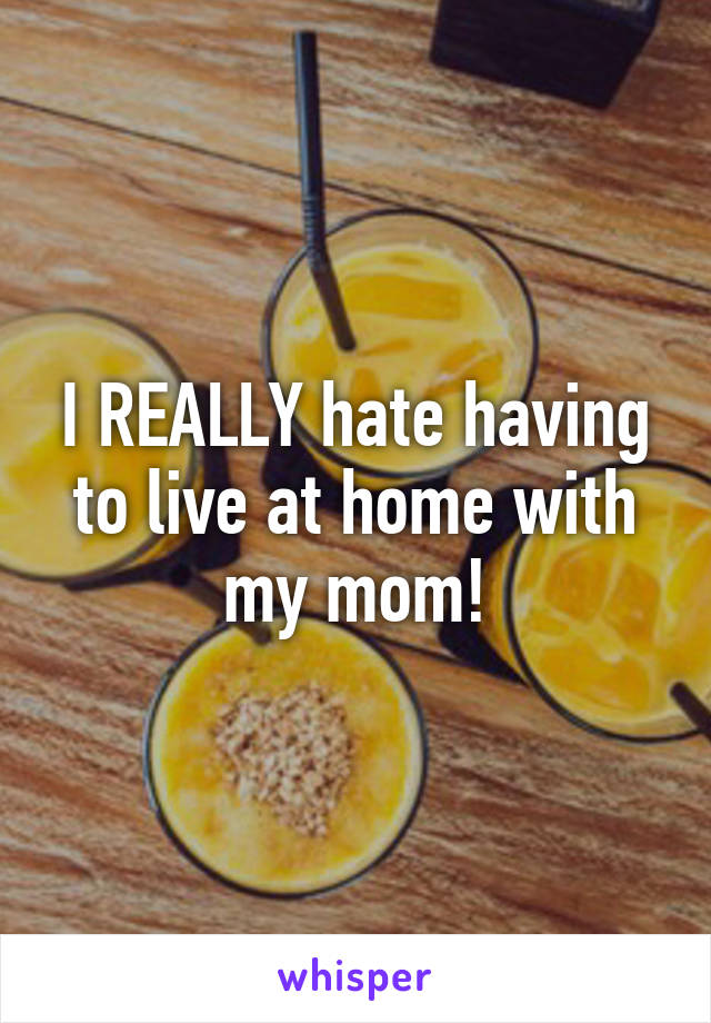 I REALLY hate having to live at home with my mom!