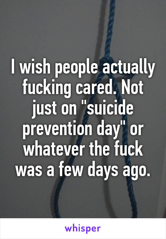 I wish people actually fucking cared. Not just on "suicide prevention day" or whatever the fuck was a few days ago.