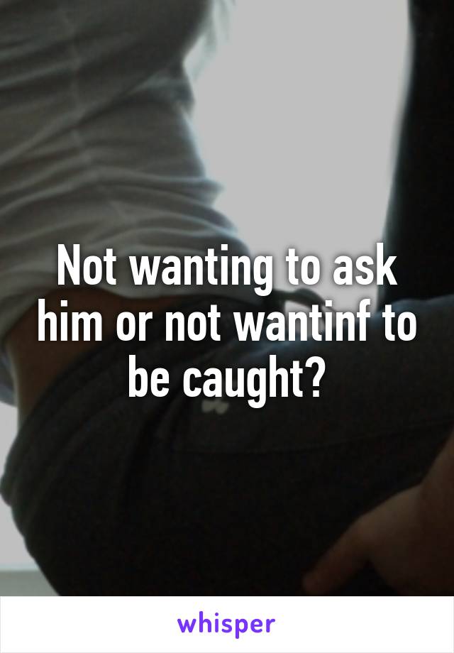 Not wanting to ask him or not wantinf to be caught?