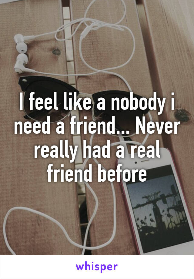 I feel like a nobody i need a friend... Never really had a real friend before