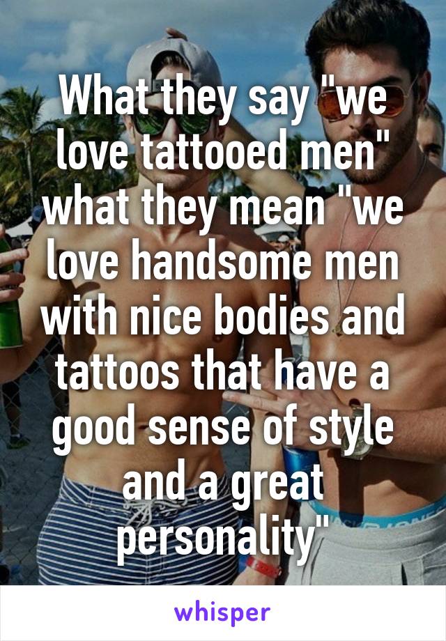 What they say "we love tattooed men" what they mean "we love handsome men with nice bodies and tattoos that have a good sense of style and a great personality"