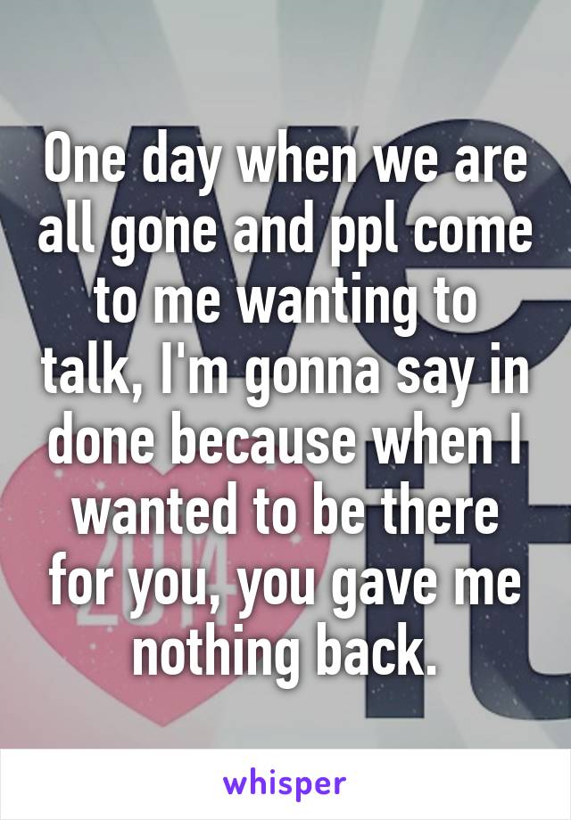 One day when we are all gone and ppl come to me wanting to talk, I'm gonna say in done because when I wanted to be there for you, you gave me nothing back.