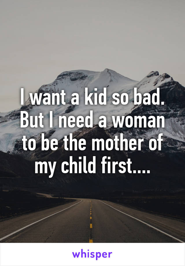 I want a kid so bad. But I need a woman to be the mother of my child first....