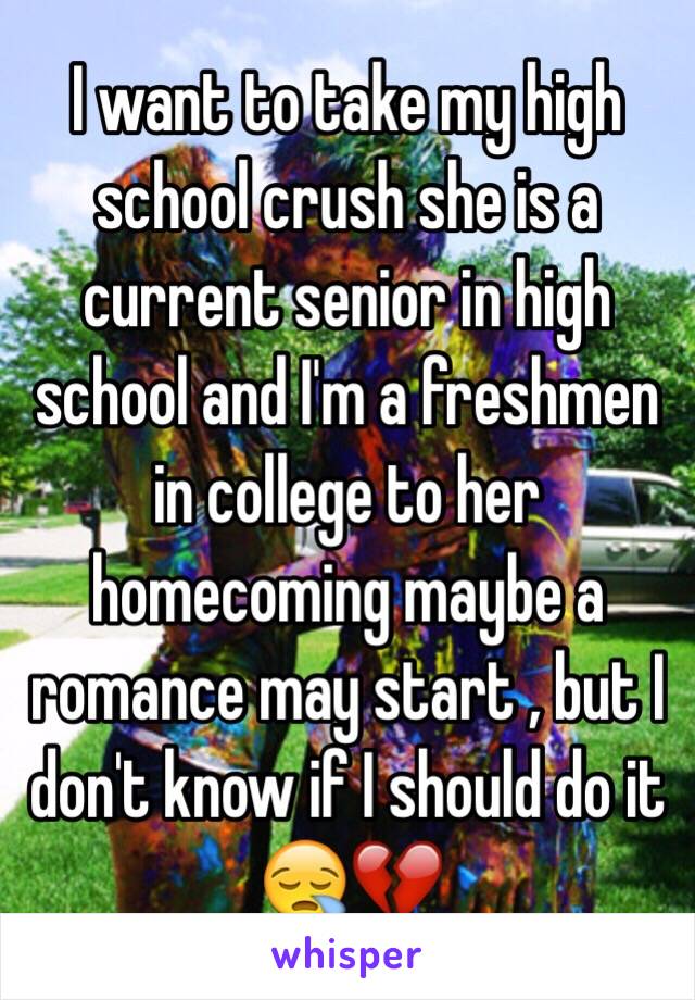 I want to take my high school crush she is a current senior in high school and I'm a freshmen in college to her homecoming maybe a romance may start , but I don't know if I should do it 😪💔