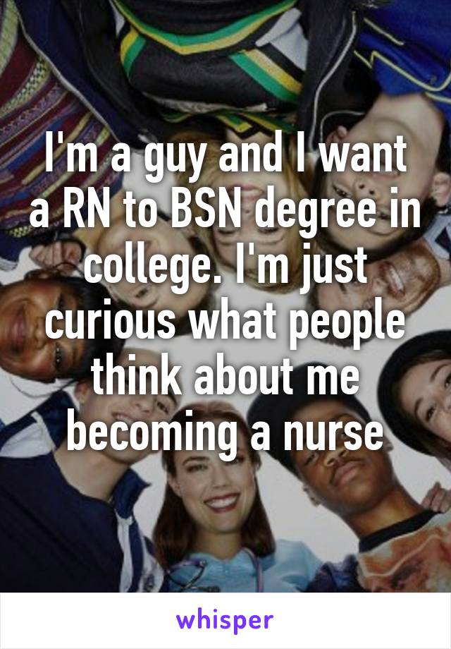 I'm a guy and I want a RN to BSN degree in college. I'm just curious what people think about me becoming a nurse
