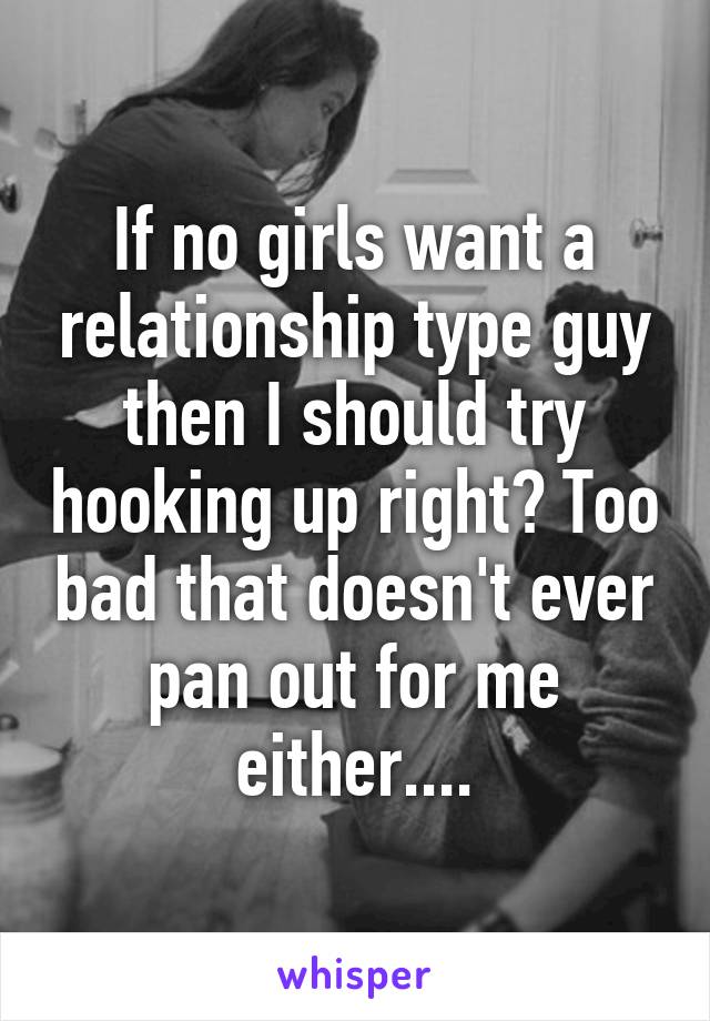 If no girls want a relationship type guy then I should try hooking up right? Too bad that doesn't ever pan out for me either....