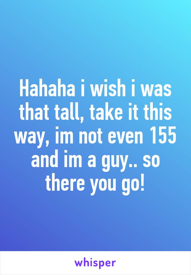 Hahaha i wish i was that tall, take it this way, im not even 155 and im a guy.. so there you go!