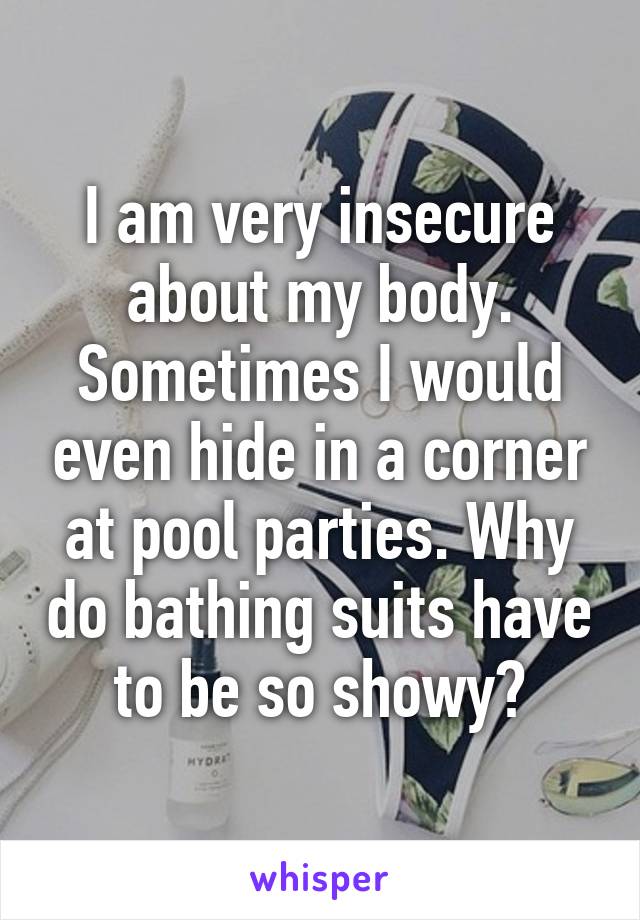 I am very insecure about my body. Sometimes I would even hide in a corner at pool parties. Why do bathing suits have to be so showy?