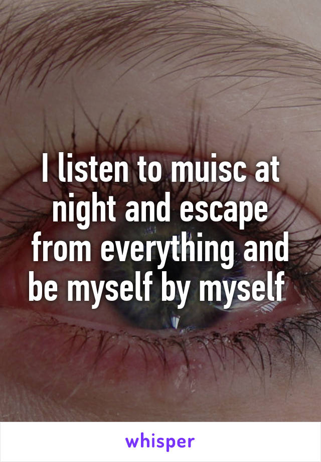 I listen to muisc at night and escape from everything and be myself by myself 