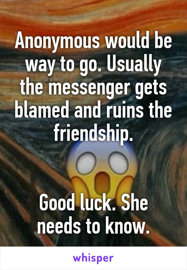 Anonymous would be way to go. Usually the messenger gets blamed and ruins the friendship.


Good luck. She needs to know.