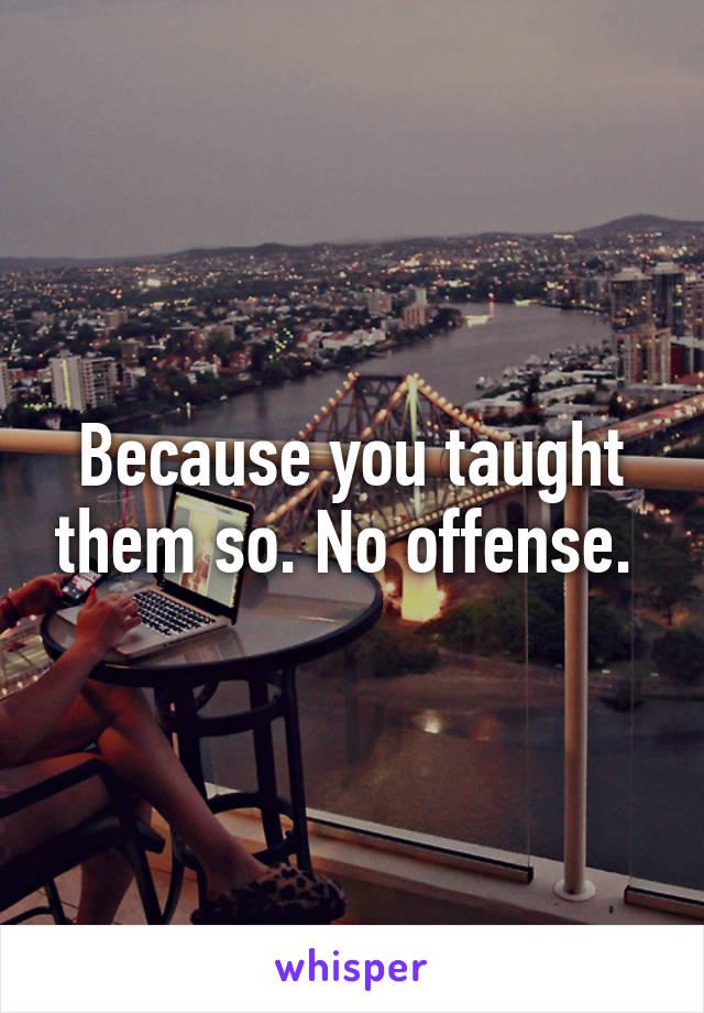 Because you taught them so. No offense. 