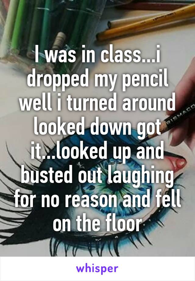 I was in class...i dropped my pencil well i turned around looked down got it...looked up and busted out laughing for no reason and fell on the floor