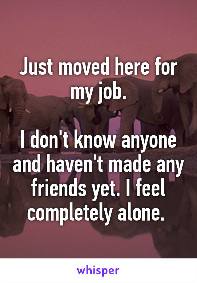 Just moved here for my job.

I don't know anyone and haven't made any friends yet. I feel completely alone. 