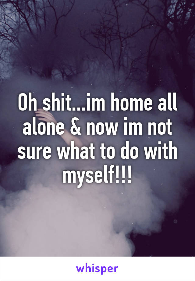 Oh shit...im home all alone & now im not sure what to do with myself!!!