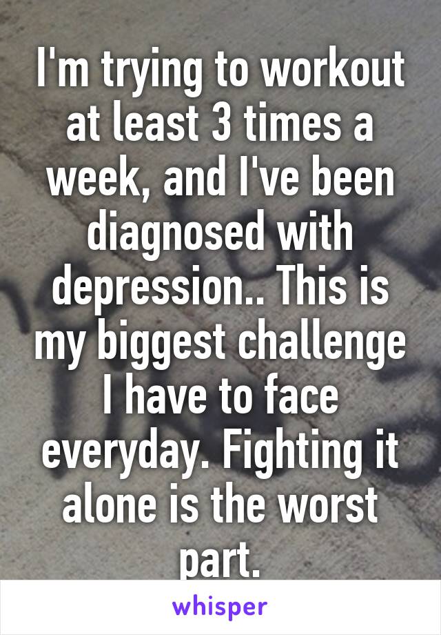 I'm trying to workout at least 3 times a week, and I've been diagnosed with depression.. This is my biggest challenge I have to face everyday. Fighting it alone is the worst part.