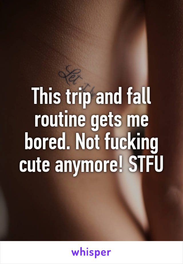 This trip and fall routine gets me bored. Not fucking cute anymore! STFU