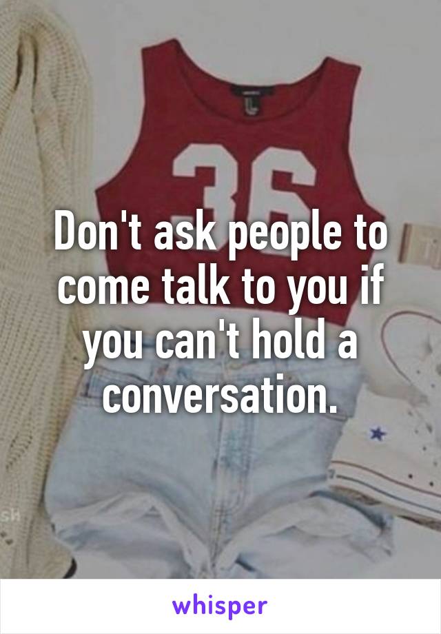 Don't ask people to come talk to you if you can't hold a conversation.