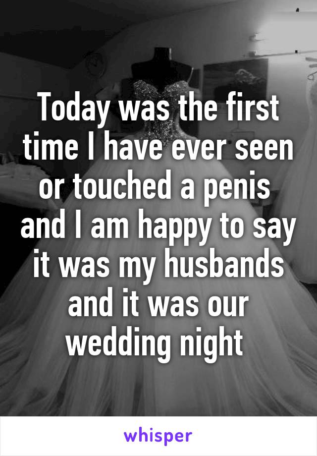 Today was the first time I have ever seen or touched a penis  and I am happy to say it was my husbands and it was our wedding night 