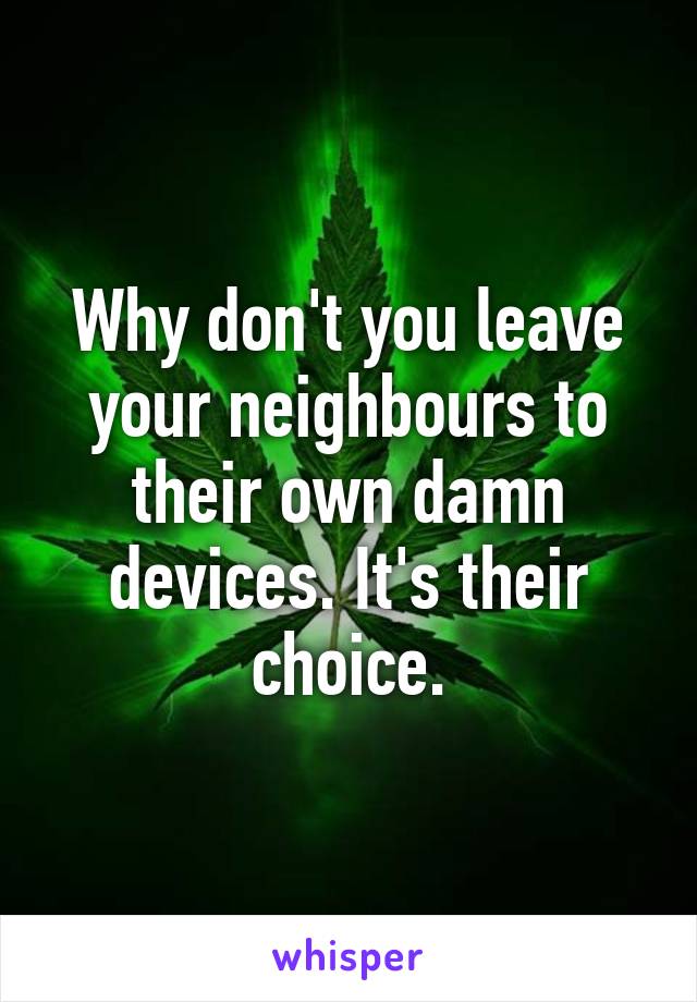 Why don't you leave your neighbours to their own damn devices. It's their choice.