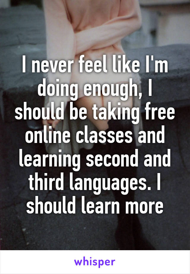 I never feel like I'm doing enough, I should be taking free online classes and learning second and third languages. I should learn more