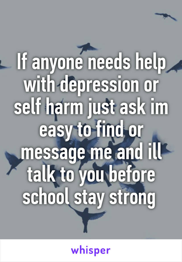 If anyone needs help with depression or self harm just ask im easy to find or message me and ill talk to you before school stay strong 