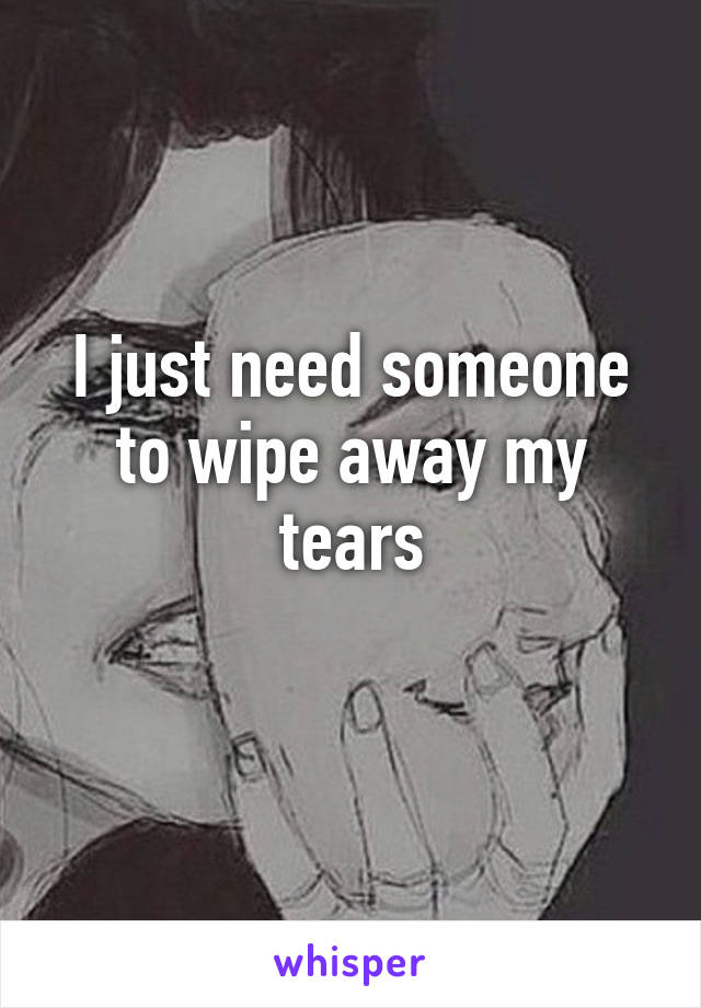 I just need someone to wipe away my tears
