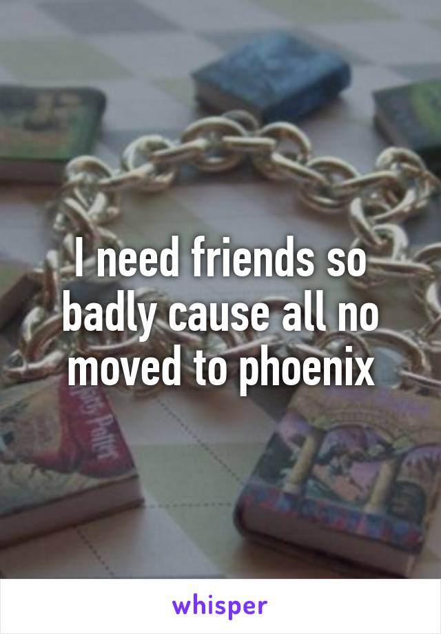 I need friends so badly cause all no moved to phoenix