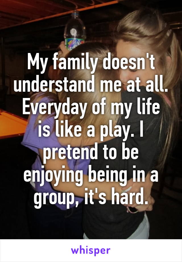 My family doesn't understand me at all.
Everyday of my life is like a play. I pretend to be enjoying being in a group, it's hard.