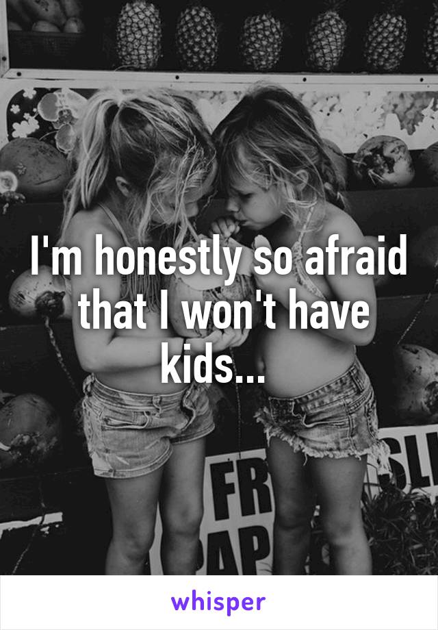 I'm honestly so afraid  that I won't have kids... 