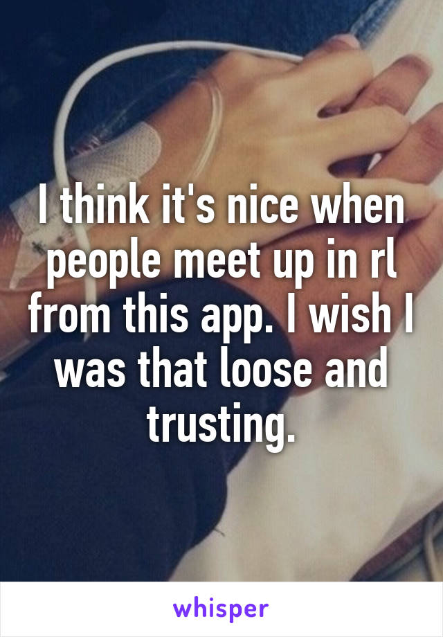 I think it's nice when people meet up in rl from this app. I wish I was that loose and trusting.