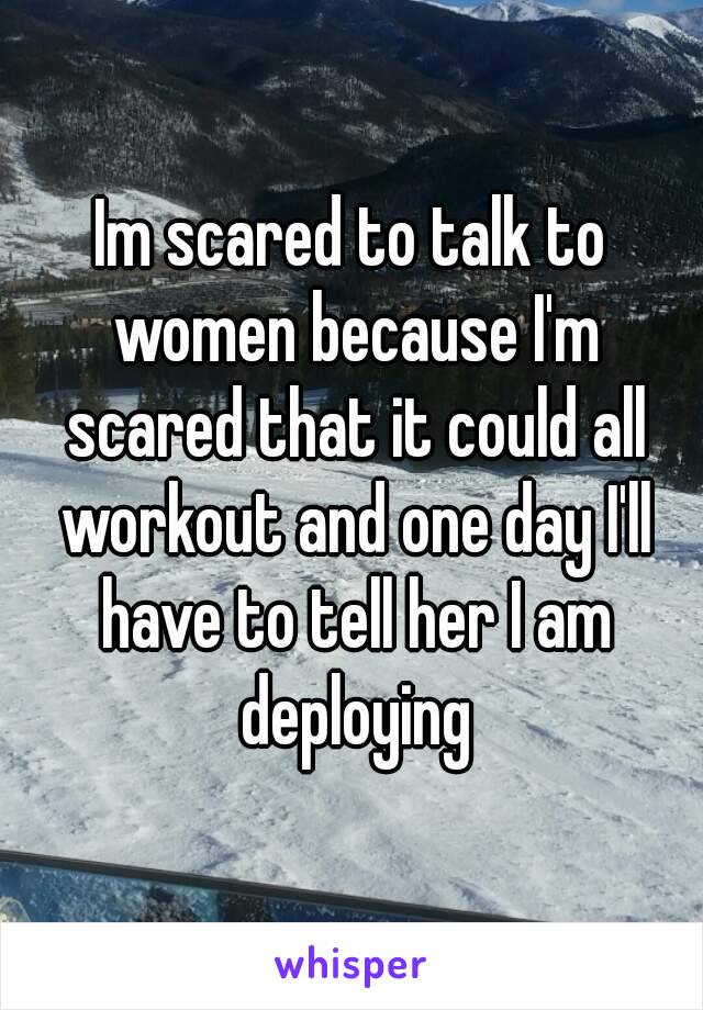 Im scared to talk to women because I'm scared that it could all workout and one day I'll have to tell her I am deploying