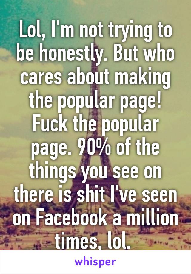 Lol, I'm not trying to be honestly. But who cares about making the popular page! Fuck the popular page. 90% of the things you see on there is shit I've seen on Facebook a million times, lol. 