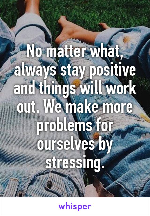 No matter what, always stay positive and things will work out. We make more problems for ourselves by stressing.