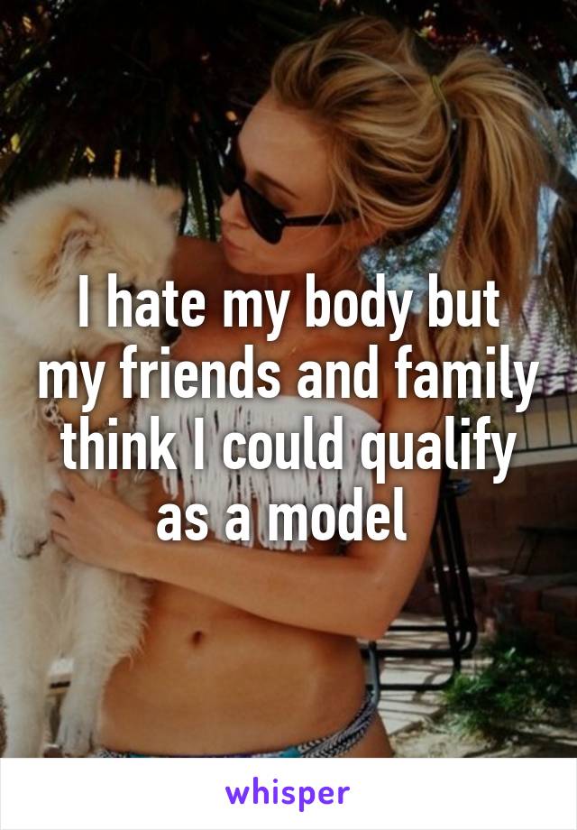 I hate my body but my friends and family think I could qualify as a model 