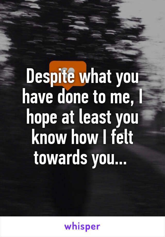 Despite what you have done to me, I hope at least you know how I felt towards you... 