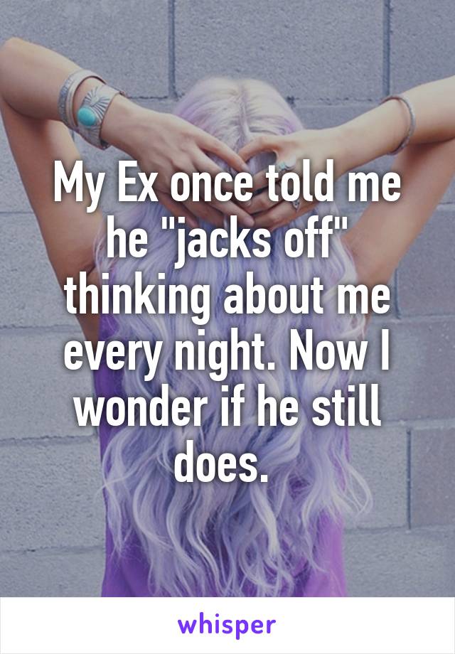 My Ex once told me he "jacks off" thinking about me every night. Now I wonder if he still does. 