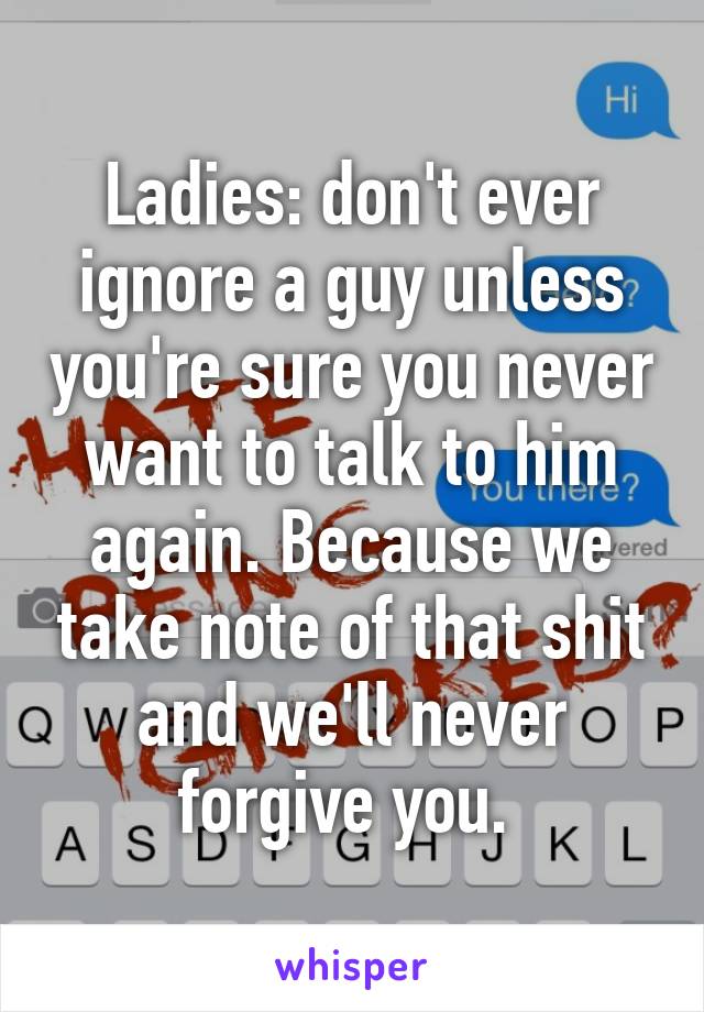 Ladies: don't ever ignore a guy unless you're sure you never want to talk to him again. Because we take note of that shit and we'll never forgive you. 