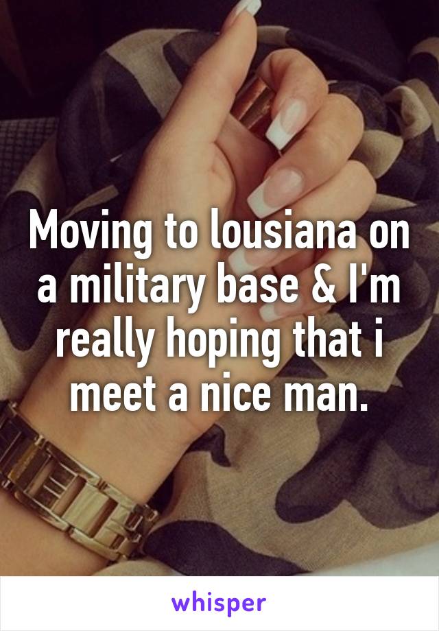 Moving to lousiana on a military base & I'm really hoping that i meet a nice man.