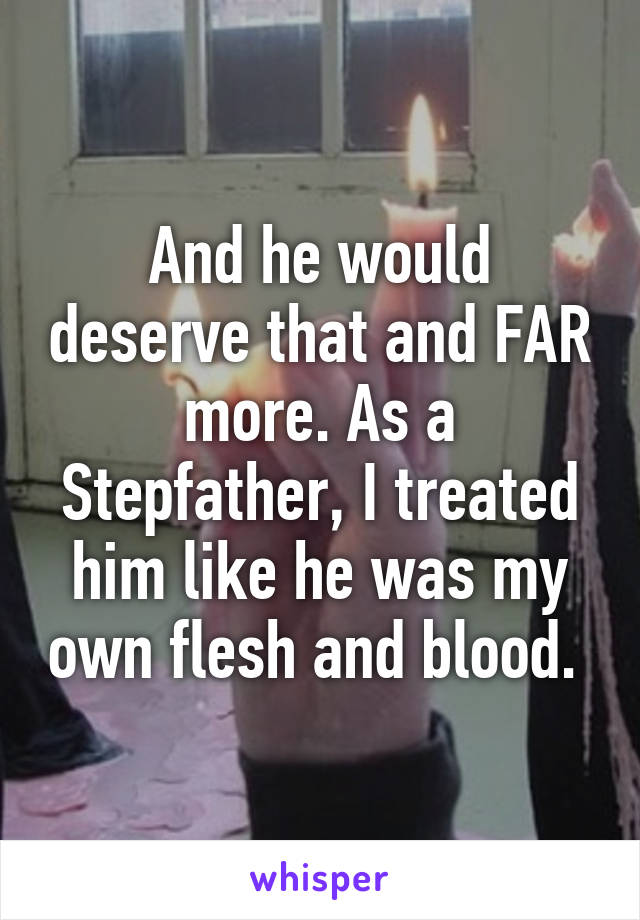 And he would deserve that and FAR more. As a Stepfather, I treated him like he was my own flesh and blood. 