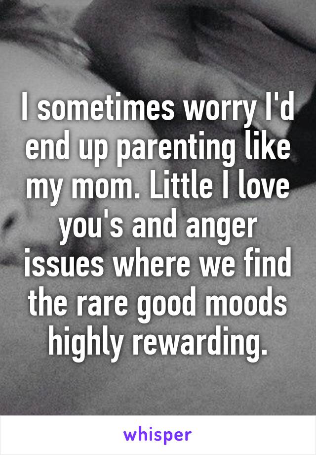 I sometimes worry I'd end up parenting like my mom. Little I love you's and anger issues where we find the rare good moods highly rewarding.