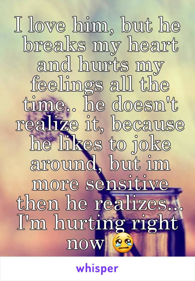 I love him, but he breaks my heart and hurts my feelings all the time.. he doesn't realize it, because he likes to joke around, but im more sensitive then he realizes...
I'm hurting right now 😢