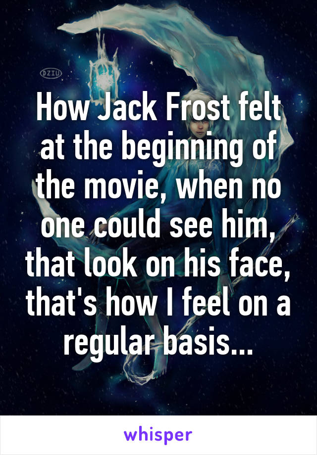 How Jack Frost felt at the beginning of the movie, when no one could see him, that look on his face, that's how I feel on a regular basis...