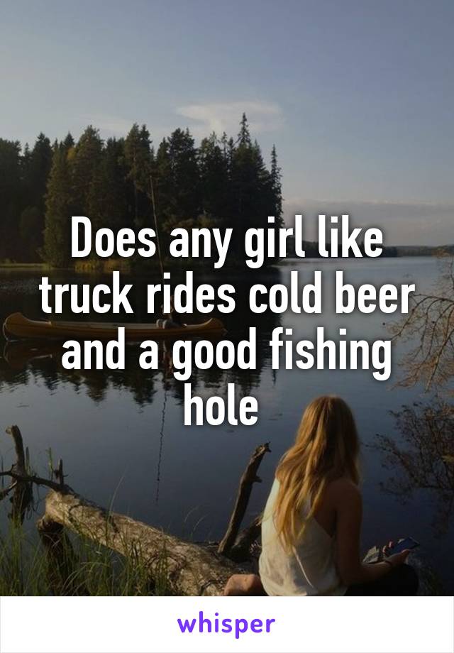 Does any girl like truck rides cold beer and a good fishing hole 