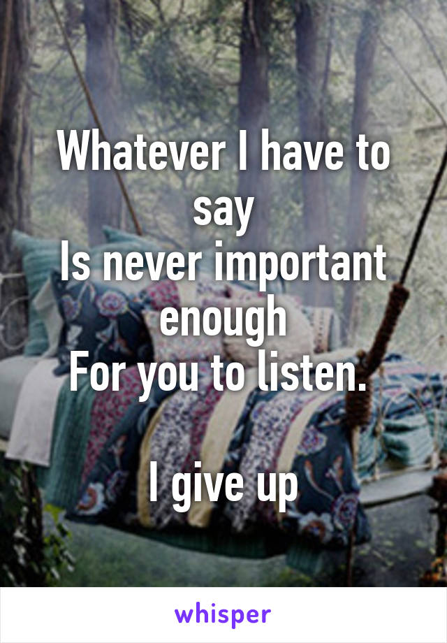 Whatever I have to say
Is never important enough
For you to listen. 

I give up