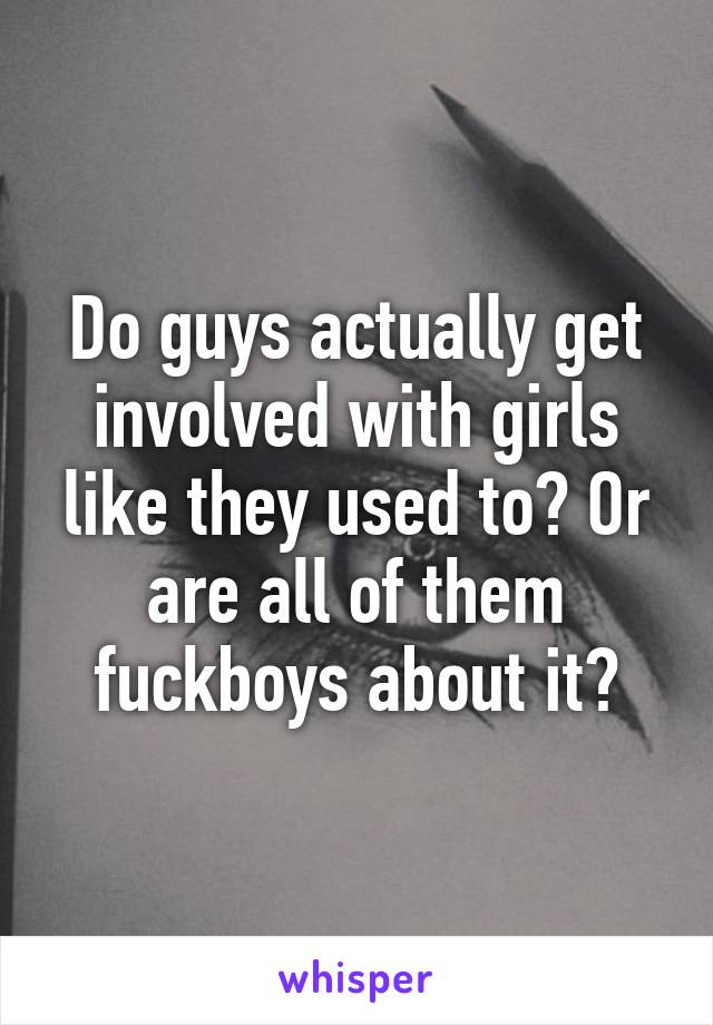 Do guys actually get involved with girls like they used to? Or are all of them fuckboys about it?