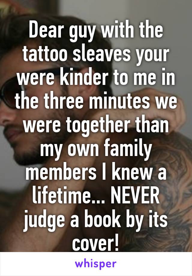 Dear guy with the tattoo sleaves your were kinder to me in the three minutes we were together than my own family members I knew a lifetime... NEVER judge a book by its cover!