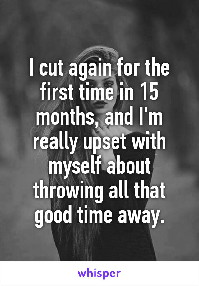 I cut again for the first time in 15 months, and I'm really upset with myself about throwing all that good time away.