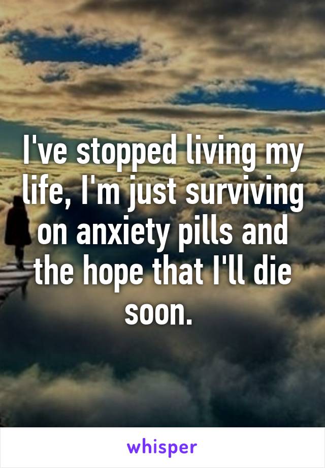 I've stopped living my life, I'm just surviving on anxiety pills and the hope that I'll die soon. 