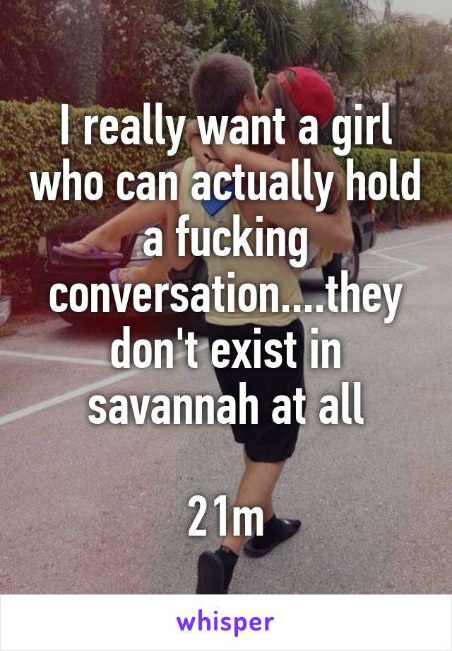 I really want a girl who can actually hold a fucking conversation....they don't exist in savannah at all

21m