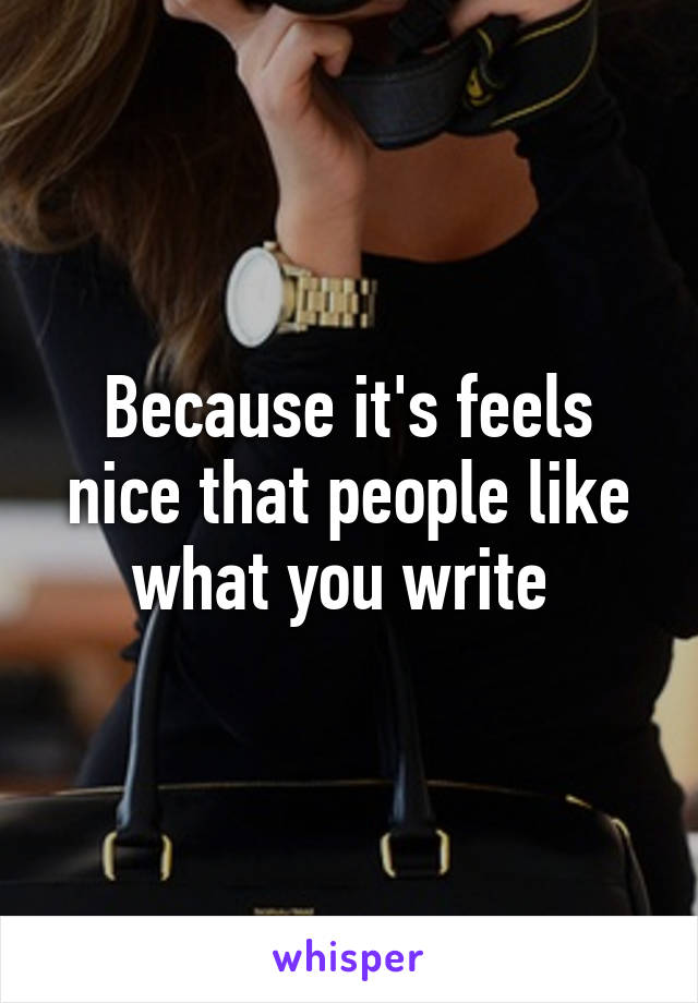 Because it's feels nice that people like what you write 